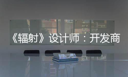 而非体验红 开发更在辐玩家意取悦网射设计师商现