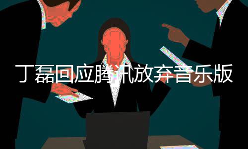 腾讯常期版权回应丁磊独家待放弃非音乐授权