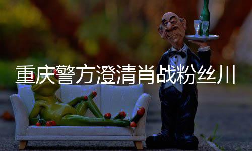 澄清川美肖战新官警方重庆 最粉丝方回应事件